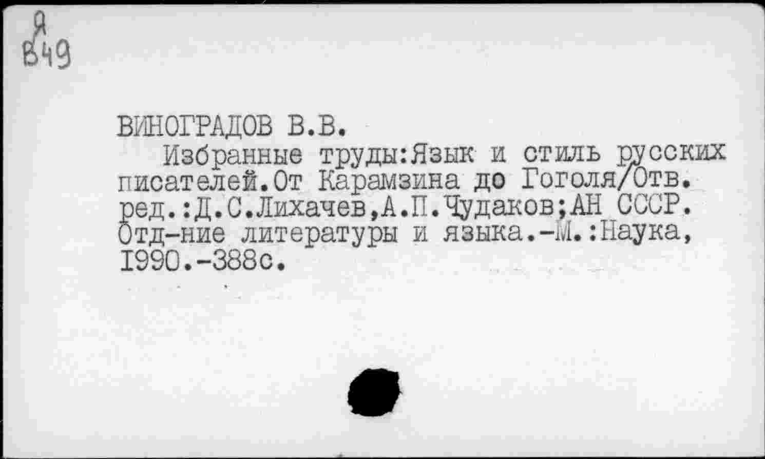 ﻿ВИНОГРАДОВ в.в.
Избранные труды:Язык и стиль русских писателей.От Карамзина до Гоголя/Отв. ред. :Д.С.Лихачев,А.П.Чудаков;АН СССР. Отд-ние литературы и языка.-И.:Наука, 1990.-388с.